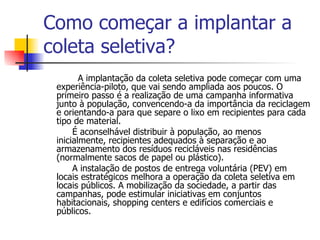 Como começar a implantar a coleta seletiva? A implantação da coleta seletiva pode começar com uma experiência-piloto, que vai sendo ampliada aos poucos. O primeiro passo é a realização de uma campanha informativa junto à população, convencendo-a da importância da reciclagem e orientando-a para que separe o lixo em recipientes para cada tipo de material. É aconselhável distribuir à população, ao menos inicialmente, recipientes adequados à separação e ao armazenamento dos resíduos recicláveis nas residências (normalmente sacos de papel ou plástico). A instalação de postos de entrega voluntária (PEV) em locais estratégicos melhora a operação da coleta seletiva em locais públicos. A mobilização da sociedade, a partir das campanhas, pode estimular iniciativas em conjuntos habitacionais, shopping centers e edifícios comerciais e públicos. 