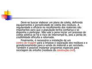 Deve-se buscar elaborar um plano de coleta, definindo equipamentos e periodicidade de coleta dos resíduos. A regularidade e eficácia no recolhimento dos materiais são importantes para que a população tenha confiança e se disponha a participar. Não vale a pena iniciar um processo de coleta seletiva se há o risco de interrompê-lo, pois a perda de credibilidade dificulta a retomada. Finalmente, é necessária a instalação de um  centro de triagem  para a limpeza e separação dos resíduos e o acondicionamento para a venda do material a ser reciclado. Também é possível implantar programas especiais para reciclagem de entulho (resíduos da  construção civil ). 