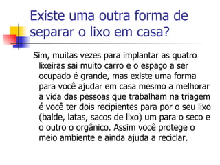 Existe uma outra forma de separar o lixo em casa? Sim, muitas vezes para implantar as quatro lixeiras sai muito carro e o espaço a ser ocupado é grande, mas existe uma forma para você ajudar em casa mesmo a melhorar a vida das pessoas que trabalham na triagem é você ter dois recipientes para por o seu lixo (balde, latas, sacos de lixo) um para o seco e o outro o orgânico. Assim você protege o meio ambiente e ainda ajuda a reciclar. 