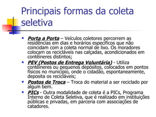 Principais formas da coleta seletiva Porta a Porta  – Veículos coletores percorrem as residências em dias e horários específicos que não coincidam com a coleta normal de lixo. Os moradores colocam os recicláveis nas calçadas, acondicionados em contêineres distintos;  PEV (Postos de Entrega Voluntária)  - Utiliza contêineres ou pequenos depósitos, colocados em pontos físicos no município, onde o cidadão, espontaneamente, deposita os recicláveis;  Postos de Troca  – Troca do material a ser reciclado por algum bem.  PICs  - Outra modalidade de coleta é a PICs, Programa Interno de Coleta Seletiva, que é realizado em instituições públicas e privadas, em parceria com associações de catadores.  