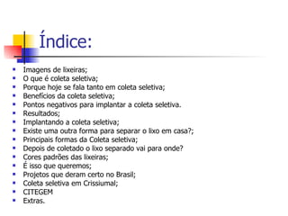 Índice: Imagens de lixeiras; O que é coleta seletiva; Porque hoje se fala tanto em coleta seletiva; Benefícios da coleta seletiva; Pontos negativos para implantar a coleta seletiva. Resultados; Implantando a coleta seletiva; Existe uma outra forma para separar o lixo em casa?; Principais formas da Coleta seletiva; Depois de coletado o lixo separado vai para onde? Cores padrões das lixeiras; É isso que queremos; Projetos que deram certo no Brasil; Coleta seletiva em Crissiumal; CITEGEM Extras. 