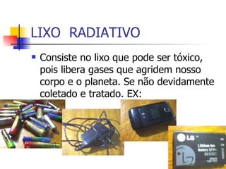 LIXO  RADIATIVO Consiste no lixo que pode ser tóxico, pois libera gases que agridem nosso corpo e o planeta. Se não devidamente coletado e tratado. EX: 
