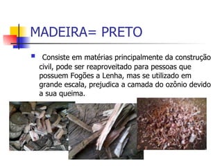 MADEIRA= PRETO Consiste em matérias principalmente da construção civil, pode ser reaproveitado para pessoas que possuem Fogões a Lenha, mas se utilizado em grande escala, prejudica a camada do ozônio devido a sua queima. 