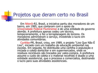 Projetos que deram certo no Brasil Em  Niterói -RJ, Brasil, a iniciativa partiu dos moradores de um bairro, em 1985, que contaram com o apoio da  Universidade Federal Fluminense  e de uma entidade do governo alemão. A prefeitura apenas cedeu um técnico, temporariamente, e fez a terraplanagem do terreno. Os moradores administram o serviço, investindo o lucro em atividades comunitárias. Curitiba -PR, Brasil, criou, em 1989, o projeto "Lixo Que Não É Lixo", iniciado com um trabalho de educação ambiental nas escolas. Em seguida, foi distribuída uma cartilha à população e iniciada a coleta domiciliar e em supermercados, onde os resíduos recicláveis são trocados por vales-compra. A prefeitura assume o custo de coleta e o material recolhido é doado a uma entidade assistencial, que o processa e comercializa, destinando o lucro para suas atividades assistenciais. 