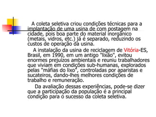 A coleta seletiva criou condições técnicas para a implantação de uma usina de com postagem na cidade, pois boa parte do material inorgânico (metais, vidros, etc.) já é separado, reduzindo os custos de operação da usina. A instalação da usina de reciclagem de  Vitória -ES, Brasil, em 1990, em um antigo "lixão", evitou enormes prejuízos ambientais e reuniu trabalhadores que viviam em condições sub-humanas, explorados pelas "máfias do lixo", controladas por aparistas e sucateiros, dando-lhes melhores condições de trabalho e remuneração. Da avaliação dessas experiências, pode-se dizer que a participação da população é a principal condição para o sucesso da coleta seletiva. 