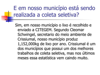 E em nosso município está sendo realizada a coleta seletiva? Sim, em nosso município o lixo é recolhido e enviado a CITEGEM. Segundo Cleomar Schwingel, secretario do meio ambiente de Crissiumal, nosso município produz 1,152,000kg de lixo por ano. Crissiumal é um dos municípios que possui um dos melhores trabalhos de coleta seletiva, mas nos últimos meses essa estatística vem caindo muito. 