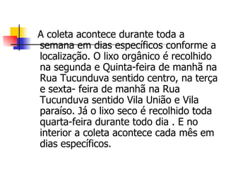 A coleta acontece durante toda a semana em dias específicos conforme a localização. O lixo orgânico é recolhido na segunda e Quinta-feira de manhã na Rua Tucunduva sentido centro, na terça e sexta- feira de manhã na Rua Tucunduva sentido Vila União e Vila paraíso. Já o lixo seco é recolhido toda quarta-feira durante todo dia . E no interior a coleta acontece cada mês em dias específicos. 