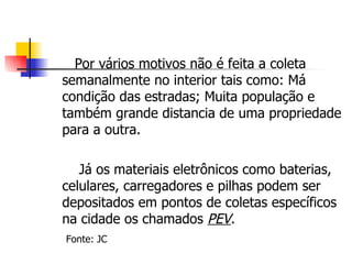 Por vários motivos não é feita a coleta semanalmente no interior tais como: Má condição das estradas; Muita população e também grande distancia de uma propriedade para a outra. Já os materiais eletrônicos como baterias, celulares, carregadores e pilhas podem ser depositados em pontos de coletas específicos na cidade os chamados  PEV . Fonte: JC 