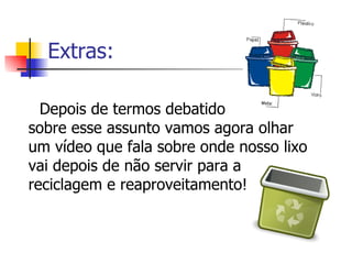 Extras: Depois de termos debatido  sobre esse assunto vamos agora olhar um vídeo que fala sobre onde nosso lixo vai depois de não servir para a reciclagem e reaproveitamento! 