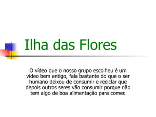 Ilha das Flores O vídeo que o nosso grupo escolheu é um vídeo bem antigo, fala bastante do que o ser humano deixou de consumir e reciclar que depois outros seres vão consumir porque não tem algo de boa alimentação para comer. 