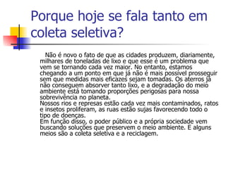 Porque hoje se fala tanto em coleta seletiva? Não é novo o fato de que as cidades produzem, diariamente, milhares de toneladas de lixo e que esse é um problema que vem se tornando cada vez maior. No entanto, estamos chegando a um ponto em que já não é mais possível prosseguir sem que medidas mais eficazes sejam tomadas. Os aterros já não conseguem absorver tanto lixo, e a degradação do meio ambiente está tomando proporções perigosas para nossa sobrevivência no planeta. Nossos rios e represas estão cada vez mais contaminados, ratos e insetos proliferam, as ruas estão sujas favorecendo todo o tipo de doenças. Em função disso, o poder público e a própria sociedade vem buscando soluções que preservem o meio ambiente. E alguns meios são a coleta seletiva e a reciclagem. 