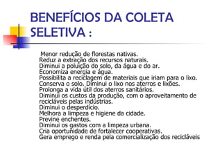 BENEFÍCIOS DA COLETA SELETIVA : Menor redução de florestas nativas. Reduz a extração dos recursos naturais. Diminui a poluição do solo, da água e do ar. Economiza energia e água. Possibilita a reciclagem de materiais que iriam para o lixo. Conserva o solo. Diminui o lixo nos aterros e lixões. Prolonga a vida útil dos aterros sanitários. Diminui os custos da produção, com o aproveitamento de recicláveis pelas indústrias. Diminui o desperdício. Melhora a limpeza e higiene da cidade. Previne enchentes. Diminui os gastos com a limpeza urbana. Cria oportunidade de fortalecer cooperativas. Gera emprego e renda pela comercialização dos recicláveis  