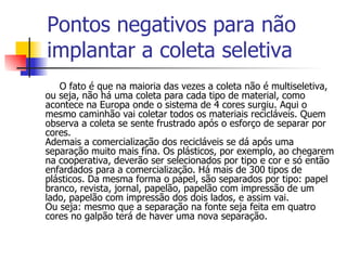 Pontos negativos para não implantar a coleta seletiva O fato é que na maioria das vezes a coleta não é multiseletiva, ou seja, não há uma coleta para cada tipo de material, como acontece na Europa onde o sistema de 4 cores surgiu. Aqui o mesmo caminhão vai coletar todos os materiais recicláveis. Quem observa a coleta se sente frustrado após o esforço de separar por cores. Ademais a comercialização dos recicláveis se dá após uma separação muito mais fina. Os plásticos, por exemplo, ao chegarem na cooperativa, deverão ser selecionados por tipo e cor e só então enfardados para a comercialização. Há mais de 300 tipos de plásticos. Da mesma forma o papel, são separados por tipo: papel branco, revista, jornal, papelão, papelão com impressão de um lado, papelão com impressão dos dois lados, e assim vai. Ou seja: mesmo que a separação na fonte seja feita em quatro cores no galpão terá de haver uma nova separação. 