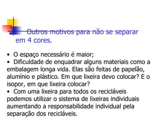 Outros motivos para não se separar  em 4 cores.   O espaço necessário é maior; Dificuldade de enquadrar alguns materiais como a embalagem longa vida. Elas são feitas de papelão, alumínio e plástico. Em que lixeira devo colocar? E o isopor, em que lixeira colocar? Com uma lixeira para todos os recicláveis podemos utilizar o sistema de lixeiras individuais aumentando a responsabilidade individual pela separação dos recicláveis. 