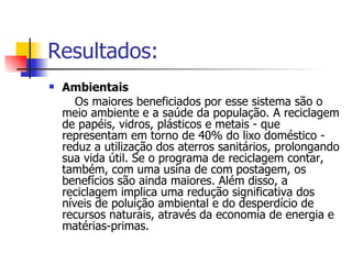 Resultados: Ambientais Os maiores beneficiados por esse sistema são o meio ambiente e a saúde da população. A reciclagem de papéis, vidros, plásticos e metais - que representam em torno de 40% do lixo doméstico - reduz a utilização dos aterros sanitários, prolongando sua vida útil. Se o programa de reciclagem contar, também, com uma usina de com postagem, os benefícios são ainda maiores. Além disso, a reciclagem implica uma redução significativa dos níveis de poluição ambiental e do desperdício de recursos naturais, através da economia de energia e matérias-primas. 