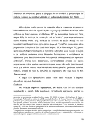 ambiental em empresas, prevê a obrigação de se declarar a percentagem de
material reciclado ou reciclável utilizado em cada produto rotulado (SÁ, 1997).
Além destes quatro grupos de materiais, alguns programas abrangem a
coleta seletiva de resíduos orgânicos para compostagem (como Belo Horizonte, MG e
a Riviera de São Lourenço, em Bertioga, SP) ou suinocultura (como em Porto
Alegre, RS); de resíduos da construção civil, o “entulho”, para reaproveitamento
(como Ribeirão Preto, SP); resíduos de serviços de saúde (RSS), ou “lixo
hospitalar”; resíduos diversos como caixas longa vida (Tetra Pak, recuperadas só no
programa de Campinas e São José dos Campos, SP, e Porto Alegre, RS); pneus
(para recauchutagem/reciclagem), e mobiliário e utensílios (para reparos e reuso);
e de resíduos perigosos como lâmpadas fluorescentes e embalagens de
agrotóxicos (para descontaminação e reciclagem) e pilhas (para reduzir a poluição
ambiental)
6
. Outros ítens descartados, comercializados avulsos por alguns
programas de coleta seletiva, normalmente para reuso, não serão descritos aqui,
ainda que tenham relativo valor no mercado (como garrafas, garrafões, baterias,
motores, chapas de raios X, cartuchos de impressora, etc (veja mais no item
Comercialização).
A seguir são apresentados dados sobre estes resíduos e algumas
alternativas para sua destinação.
Orgânicos
Os resíduos orgânicos representam, em média, 62% do lixo brasileiro
(excetuando o papel). Esta quantidade normalmente representa apenas os
apresentar as propostas da sociedade brasileira para a ISO 14000 foi criado o GANA-Grupo de Apoio à
Normalização Ambiental, no âmbito da ABNT-Associação Brasileira de Normas Técnicas. O CEMPRE faz
parte deste grupo, e tem chefiado as delegações brasileiras em todos os debates. Ainda que a série ISO 14000
seja aprovada, com base em critérios internacionalmente aceitos, ela será "regulamentada" e fiscalizada pelo
mercado, não funcionando como legislação específica nos diversos países. Até o momento, as discussões
sobre a ISO 14000 não abordaram a necessidade de se analisar o conhecimento prévio da população sobre os
símbolos já existentes nos produtos brasileiros.
6 Em países com programas de coleta seletiva mais antigos, a especificidade da coleta costuma ser maior, com
datas fixadas em calendário para estes tipos de resíduos (por exemplo, para a poda de jardim a coleta pode ser
quinzenal, enquanto que para mobiliário esta ocorre a cada dois meses).
26
 
