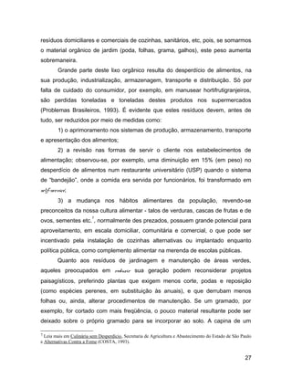 resíduos domiciliares e comerciais de cozinhas, sanitários, etc, pois, se somarmos
o material orgânico de jardim (poda, folhas, grama, galhos), este peso aumenta
sobremaneira.
Grande parte deste lixo orgânico resulta do desperdício de alimentos, na
sua produção, industrialização, armazenagem, transporte e distribuição. Só por
falta de cuidado do consumidor, por exemplo, em manusear hortifrutigranjeiros,
são perdidas toneladas e toneladas destes produtos nos supermercados
(Problemas Brasileiros, 1993). É evidente que estes resíduos devem, antes de
tudo, ser reduzidos por meio de medidas como:
1) o aprimoramento nos sistemas de produção, armazenamento, transporte
e apresentação dos alimentos;
2) a revisão nas formas de servir o cliente nos estabelecimentos de
alimentação; observou-se, por exemplo, uma diminuição em 15% (em peso) no
desperdício de alimentos num restaurante universitário (USP) quando o sistema
de “bandejão”, onde a comida era servida por funcionários, foi transformado em
self-service;
3) a mudança nos hábitos alimentares da população, revendo-se
preconceitos da nossa cultura alimentar - talos de verduras, cascas de frutas e de
ovos, sementes etc.
7
, normalmente des prezados, possuem grande potencial para
aproveitamento, em escala domiciliar, comunitária e comercial, o que pode ser
incentivado pela instalação de cozinhas alternativas ou implantado enquanto
política pública, como complemento alimentar na merenda de escolas públicas.
Quanto aos resíduos de jardinagem e manutenção de áreas verdes,
aqueles preocupados em reduzir sua geração podem reconsiderar projetos
paisagísticos, preferindo plantas que exigem menos corte, podas e reposição
(como espécies perenes, em substituição às anuais), e que derrubam menos
folhas ou, ainda, alterar procedimentos de manutenção. Se um gramado, por
exemplo, for cortado com mais freqüência, o pouco material resultante pode ser
deixado sobre o próprio gramado para se incorporar ao solo. A capina de um
7 Leia mais em Culinária sem Desperdício, Secretaria de Agricultura e Abastecimento do Estado de São Paulo
e Alternativas Contra a Fome (COSTA, 1993).
27
 