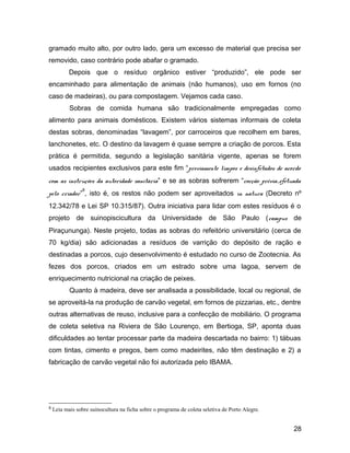 gramado muito alto, por outro lado, gera um excesso de material que precisa ser
removido, caso contrário pode abafar o gramado.
Depois que o resíduo orgânico estiver “produzido”, ele pode ser
encaminhado para alimentação de animais (não humanos), uso em fornos (no
caso de madeiras), ou para compostagem. Vejamos cada caso.
Sobras de comida humana são tradicionalmente empregadas como
alimento para animais domésticos. Existem vários sistemas informais de coleta
destas sobras, denominadas “lavagem”, por carroceiros que recolhem em bares,
lanchonetes, etc. O destino da lavagem é quase sempre a criação de porcos. Esta
prática é permitida, segundo a legislação sanitária vigente, apenas se forem
usados recipientes exclusivos para este fim “previamente limpos e desinfetados de acordo
com as instruções da autoridade sanitária” e se as sobras sofrerem “cocção prévia...efetuada
pelo criador”
8
, isto é, os restos não podem ser aproveitados in natura (Decreto nº
12.342/78 e Lei SP 10.315/87). Outra iniciativa para lidar com estes resíduos é o
projeto de suinopiscicultura da Universidade de São Paulo (campus de
Piraçununga). Neste projeto, todas as sobras do refeitório universitário (cerca de
70 kg/dia) são adicionadas a resíduos de varrição do depósito de ração e
destinadas a porcos, cujo desenvolvimento é estudado no curso de Zootecnia. As
fezes dos porcos, criados em um estrado sobre uma lagoa, servem de
enriquecimento nutricional na criação de peixes.
Quanto à madeira, deve ser analisada a possibilidade, local ou regional, de
se aproveitá-la na produção de carvão vegetal, em fornos de pizzarias, etc., dentre
outras alternativas de reuso, inclusive para a confecção de mobiliário. O programa
de coleta seletiva na Riviera de São Lourenço, em Bertioga, SP, aponta duas
dificuldades ao tentar processar parte da madeira descartada no bairro: 1) tábuas
com tintas, cimento e pregos, bem como madeirites, não têm destinação e 2) a
fabricação de carvão vegetal não foi autorizada pelo IBAMA.
8 Leia mais sobre suinocultura na ficha sobre o programa de coleta seletiva de Porto Alegre.
28
 