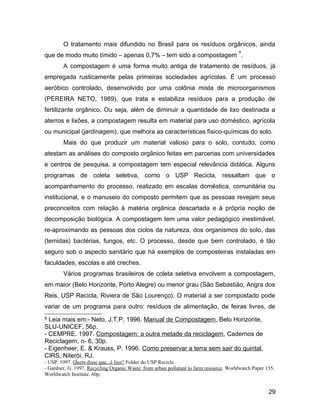 O tratamento mais difundido no Brasil para os resíduos orgânicos, ainda
que de modo muito tímido – apenas 0,7% – tem sido a compostagem
9
.
A compostagem é uma forma muito antiga de tratamento de resíduos, já
empregada rusticamente pelas primeiras sociedades agrícolas. É um processo
aeróbico controlado, desenvolvido por uma colônia mista de microorganismos
(PEREIRA NETO, 1989), que trata e estabiliza resíduos para a produção de
fertilizante orgânico. Ou seja, além de diminuir a quantidade de lixo destinada a
aterros e lixões, a compostagem resulta em material para uso doméstico, agrícola
ou municipal (jardinagem), que melhora as características físico-químicas do solo.
Mais do que produzir um material valioso para o solo, contudo, como
atestam as análises do composto orgânico feitas em parcerias com universidades
e centros de pesquisa, a compostagem tem especial relevância didática. Alguns
programas de coleta seletiva, como o USP Recicla, ressaltam que o
acompanhamento do processo, realizado em escalas doméstica, comunitária ou
institucional, e o manuseio do composto permitem que as pessoas revejam seus
preconceitos com relação à matéria orgânica descartada e à própria noção de
decomposição biológica. A compostagem tem uma valor pedagógico inestimável,
re-aproximando as pessoas dos ciclos da natureza, dos organismos do solo, das
(temidas) bactérias, fungos, etc. O processo, desde que bem controlado, é tão
seguro sob o aspecto sanitário que há exemplos de composteiras instaladas em
faculdades, escolas e até creches.
Vários programas brasileiros de coleta seletiva envolvem a compostagem,
em maior (Belo Horizonte, Porto Alegre) ou menor grau (São Sebastião, Angra dos
Reis, USP Recicla, Riviera de São Lourenço). O material a ser compostado pode
variar de um programa para outro: resíduos de alimentação, de feiras livres, de
9 Leia mais em:- Neto, J.T.P. 1996. Manual de Compostagem, Belo Horizonte,
SLU-UNICEF, 56p.
- CEMPRE. 1997. Compostagem: a outra metade da reciclagem, Cadernos de
Reciclagem, n- 6, 30p.
- Eigenheer, E. & Krauss, P. 1996. Como preservar a terra sem sair do quintal,
CIRS, Niterói, RJ.
- USP. 1997. Quem disse que...é lixo? Folder do USP Recicla
- Gardner, G. 1997. Recycling Organic Waste: from urban pollutant to farm resource. Worldwatch Paper 135.
Worldwatch Institute. 60p.
29
 
