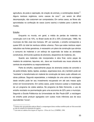 agricultura, de poda e capinação, de criação de animais, e combinações destes
10
.
Alguns resíduos orgânicos, como cascas de coco
11
, por serem de difícil
decomposição, não costumam ser compostados. Em certos casos, as fibras são
aproveitadas na confecção de vasos (como xaxins) e tubetes para o plantio de
mudas.
Entulho
Enquanto no mundo, em geral, a média de perdas de materiais na
construção civil é de 10%, no Brasil oscila de 20 a 30% (Construção, 1996). No
município de São José dos Campos, SP, por exemplo, o entulho corresponde a
quase 65% do total de resíduos sólidos urbanos. Para que estes resíduos sejam
reduzidos nas fontes geradoras, é necessário um plano de construção que otimize
o consumo de materiais e um esforço de supervisão de todas as atividades
construtivas, diminuindo quebras de alvenaria, desperdício de madeiras, etc.
Quanto aos materiais não incorporados à obra final, como peças de
madeira de andaimes, tapumes, etc., deve ser incentivado seu reuso através de
centrais de empréstimo ou reaproveitamento.
Parte do entulho, especialmente peças de alvenaria (restos de concreto e
de pedra britada, tijolos, lajotas, azulejos, argamassa dura, etc.) também pode ser
“reciclada” e transformada em material de construção de baixo custo utilizado em
obras públicas. Segundo especialistas, a instalação de uma usina de reciclagem
deste entulho pode ter seu investimento recuperado em até seis meses após
entrar em funcionamento. Em certos casos, pode inclusive custear a implantação
de um programa de coleta seletiva. No programa de Belo Horizonte, o uso de
entulho reciclado na pavimentação gera uma economia de 22% para o município.
Segundo a Escola Politécnica da Universidade de São Paulo-USP, a reciclagem
do entulho pode produzir agregados com custos muito inferiores aos de seus
equivalentes “novos”.
10 Embora não seja praticada ainda no Brasil, a compostagem destes resíduos também pode ser feita associada
ao lodo de estações de tratamento de esgotos.
11 Leia mais no caderno Reciclagem & Negócios - Fibras de Coco, CEMPRE, 1998.
30
 