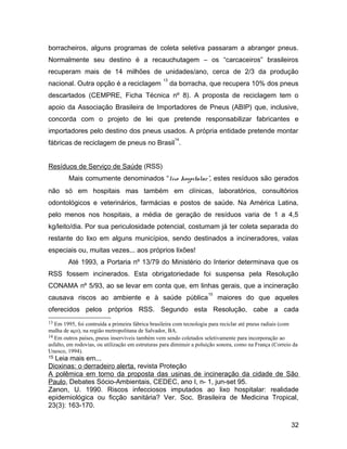 borracheiros, alguns programas de coleta seletiva passaram a abranger pneus.
Normalmente seu destino é a recauchutagem – os “carcaceiros” brasileiros
recuperam mais de 14 milhões de unidades/ano, cerca de 2/3 da produção
nacional. Outra opção é a reciclagem
13
da borracha, que recupera 10% dos pneus
descartados (CEMPRE, Ficha Técnica nº 8). A proposta de reciclagem tem o
apoio da Associação Brasileira de Importadores de Pneus (ABIP) que, inclusive,
concorda com o projeto de lei que pretende responsabilizar fabricantes e
importadores pelo destino dos pneus usados. A própria entidade pretende montar
fábricas de reciclagem de pneus no Brasil
14
.
Resíduos de Serviço de Saúde (RSS)
Mais comumente denominados “lixo hospitalar”, estes resíduos são gerados
não só em hospitais mas também em clínicas, laboratórios, consultórios
odontológicos e veterinários, farmácias e postos de saúde. Na América Latina,
pelo menos nos hospitais, a média de geração de resíduos varia de 1 a 4,5
kg/leito/dia. Por sua periculosidade potencial, costumam já ter coleta separada do
restante do lixo em alguns municípios, sendo destinados a incineradores, valas
especiais ou, muitas vezes... aos próprios lixões!
Até 1993, a Portaria nº 13/79 do Ministério do Interior determinava que os
RSS fossem incinerados. Esta obrigatoriedade foi suspensa pela Resolução
CONAMA nº 5/93, ao se levar em conta que, em linhas gerais, que a incineração
causava riscos ao ambiente e à saúde pública
15
maiores do que aqueles
oferecidos pelos próprios RSS. Segundo esta Resolução, cabe a cada
13 Em 1995, foi contruída a primeira fábrica brasileira com tecnologia para reciclar até pneus radiais (com
malha de aço), na região metropolitana de Salvador, BA.
14 Em outros países, pneus inservíveis também vem sendo coletados seletivamente para incorporação ao
asfalto, em rodovias, ou utilização em estruturas para diminuir a poluição sonora, como na França (Correio da
Unesco, 1994).
15 Leia mais em...
Dioxinas: o derradeiro alerta, revista Proteção
A polêmica em torno da proposta das usinas de incineração da cidade de São
Paulo, Debates Sócio-Ambientais, CEDEC, ano I, n- 1, jun-set 95.
Zanon, U. 1990. Riscos infecciosos imputados ao lixo hospitalar: realidade
epidemiológica ou ficção sanitária? Ver. Soc. Brasileira de Medicina Tropical,
23(3): 163-170.
32
 
