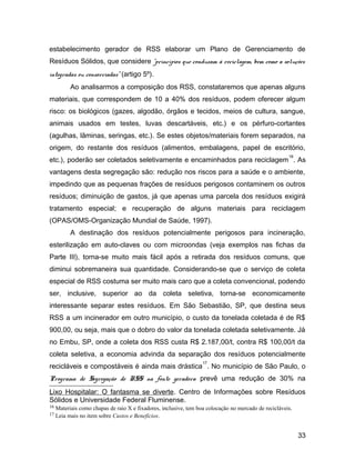 estabelecimento gerador de RSS elaborar um Plano de Gerenciamento de
Resíduos Sólidos, que considere “princípios que conduzam à reciclagem, bem como a soluções
integradas ou consorciadas” (artigo 5º).
Ao analisarmos a composição dos RSS, constataremos que apenas alguns
materiais, que correspondem de 10 a 40% dos resíduos, podem oferecer algum
risco: os biológicos (gazes, algodão, órgãos e tecidos, meios de cultura, sangue,
animais usados em testes, luvas descartáveis, etc.) e os pérfuro-cortantes
(agulhas, lâminas, seringas, etc.). Se estes objetos/materiais forem separados, na
origem, do restante dos resíduos (alimentos, embalagens, papel de escritório,
etc.), poderão ser coletados seletivamente e encaminhados para reciclagem
16
. As
vantagens desta segregação são: redução nos riscos para a saúde e o ambiente,
impedindo que as pequenas frações de resíduos perigosos contaminem os outros
resíduos; diminuição de gastos, já que apenas uma parcela dos resíduos exigirá
tratamento especial; e recuperação de alguns materiais para reciclagem
(OPAS/OMS-Organização Mundial de Saúde, 1997).
A destinação dos resíduos potencialmente perigosos para incineração,
esterilização em auto-claves ou com microondas (veja exemplos nas fichas da
Parte III), torna-se muito mais fácil após a retirada dos resíduos comuns, que
diminui sobremaneira sua quantidade. Considerando-se que o serviço de coleta
especial de RSS costuma ser muito mais caro que a coleta convencional, podendo
ser, inclusive, superior ao da coleta seletiva, torna-se economicamente
interessante separar estes resíduos. Em São Sebastião, SP, que destina seus
RSS a um incinerador em outro município, o custo da tonelada coletada é de R$
900,00, ou seja, mais que o dobro do valor da tonelada coletada seletivamente. Já
no Embu, SP, onde a coleta dos RSS custa R$ 2.187,00/t, contra R$ 100,00/t da
coleta seletiva, a economia advinda da separação dos resíduos potencialmente
recicláveis e compostáveis é ainda mais drástica
17
. No município de São Paulo, o
Programa de Segregação de RSS na fonte geradora prevê uma redução de 30% na
Lixo Hospitalar: O fantasma se diverte. Centro de Informações sobre Resíduos
Sólidos e Universidade Federal Fluminense.
16 Materiais como chapas de raio X e fixadores, inclusive, tem boa colocação no mercado de recicláveis.
17 Leia mais no item sobre Custos e Benefícios.
33
 