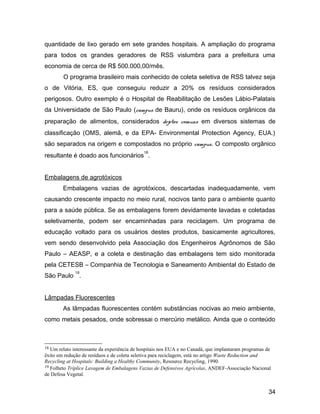 quantidade de lixo gerado em sete grandes hospitais. A ampliação do programa
para todos os grandes geradores de RSS vislumbra para a prefeitura uma
economia de cerca de R$ 500.000,00/mês.
O programa brasileiro mais conhecido de coleta seletiva de RSS talvez seja
o de Vitória, ES, que conseguiu reduzir a 20% os resíduos considerados
perigosos. Outro exemplo é o Hospital de Reabilitação de Lesões Lábio-Palatais
da Universidade de São Paulo (campus de Bauru), onde os resíduos orgânicos da
preparação de alimentos, considerados dejetos comuns em diversos sistemas de
classificação (OMS, alemã, e da EPA- Environmental Protection Agency, EUA.)
são separados na origem e compostados no próprio campus. O composto orgânico
resultante é doado aos funcionários
18
.
Embalagens de agrotóxicos
Embalagens vazias de agrotóxicos, descartadas inadequadamente, vem
causando crescente impacto no meio rural, nocivos tanto para o ambiente quanto
para a saúde pública. Se as embalagens forem devidamente lavadas e coletadas
seletivamente, podem ser encaminhadas para reciclagem. Um programa de
educação voltado para os usuários destes produtos, basicamente agricultores,
vem sendo desenvolvido pela Associação dos Engenheiros Agrônomos de São
Paulo – AEASP, e a coleta e destinação das embalagens tem sido monitorada
pela CETESB – Companhia de Tecnologia e Saneamento Ambiental do Estado de
São Paulo
19
.
Lâmpadas Fluorescentes
As lâmpadas fluorescentes contém substâncias nocivas ao meio ambiente,
como metais pesados, onde sobressai o mercúrio metálico. Ainda que o conteúdo
18 Um relato interessante da experiência de hospitais nos EUA e no Canadá, que implantaram programas de
êxito em redução de resíduos e de coleta seletiva para reciclagem, está no artigo Waste Reduction and
Recycling at Hospitals: Building a Healthy Community, Resource Recycling, 1990.
19 Folheto Tríplice Lavagem de Embalagens Vazias de Defensivos Agrícolas, ANDEF-Associação Nacional
de Defesa Vegetal.
34
 
