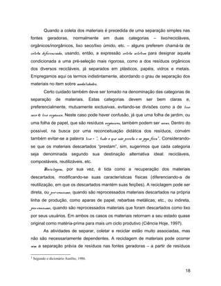 Quando a coleta dos materiais é precedida de uma separação simples nas
fontes geradoras, normalmente em duas categorias – lixo/recicláveis,
orgânicos/inorgânicos, lixo seco/lixo úmido, etc. – alguns preferem chamá-la de
coleta diferenciada, usando, então, a expressão coleta seletiva para designar aquela
condicionada a uma pré-seleção mais rigorosa, como a dos resíduos orgânicos
dos diversos recicláveis, já separados em plásticos, papéis, vidros e metais.
Empregamos aqui os termos indistintamente, abordando o grau de separação dos
materiais no item sobre modalidades.
Certo cuidado também deve ser tomado na denominação das categorias de
separação de materiais. Estas categorias devem ser bem claras e,
preferencialmente, mutuamente exclusivas, evitando-se divisões como a de lixo
seco e lixo orgânico. Neste caso pode haver confusão, já que uma folha de jardim, ou
uma folha de papel, que são resíduos orgânicos, também podem ser secas. Dentro do
possível, na busca por uma reconceituação didática dos resíduos, convém
também evitar-se a palavra lixo - "... tudo o que não presta e se joga fora"1
. Considerando-
se que os materiais descartados “prestam”, sim, sugerimos que cada categoria
seja denominada segundo sua destinação alternativa ideal: recicláveis,
compostáveis, reutilizáveis, etc.
Reciclagem, por sua vez, é tida como a recuperação dos materiais
descartados, modificando-se suas características físicas (diferenciando-a de
reutilização, em que os descartados mantém suas feições). A reciclagem pode ser
direta, ou pré-consumo, quando são reprocessados materiais descartados na própria
linha de produção, como aparas de papel, rebarbas metálicas, etc., ou indireta,
pós-consumo, quando são reprocessados materiais que foram descartados como lixo
por seus usuários. Em ambos os casos os materiais retornam a seu estado quase
original como matéria-prima para mais um ciclo produtivo (Ciência Hoje, 1997).
As atividades de separar, coletar e reciclar estão muito associadas, mas
não são necessariamente dependentes. A reciclagem de materiais pode ocorrer
sem a separação prévia de resíduos nas fontes geradoras – a partir de resíduos
1 Segundo o dicionário Aurélio, 1986.
18
 