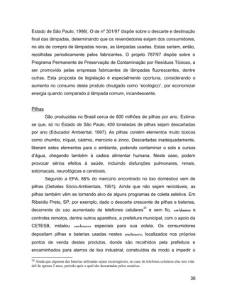 Estado de São Paulo, 1998). O de nº 301/97 dispõe sobre o descarte e destinação
final das lâmpadas, determinando que os revendedores exijam dos consumidores,
no ato de compra de lâmpadas novas, as lâmpadas usadas. Estas seriam, então,
recolhidas periodicamente pelos fabricantes. O projeto 787/97 dispõe sobre o
Programa Permanente de Preservação de Contaminação por Resíduos Tóxicos, a
ser promovido pelas empresas fabricantes de lâmpadas fluorescentes, dentre
outras. Esta proposta de legislação é especialmente oportuna, considerando o
aumento no consumo deste produto divulgado como “ecológico”, por economizar
energia quando comparado à lâmpada comum, incandescente.
Pilhas
São produzidas no Brasil cerca de 800 milhões de pilhas por ano. Estima-
se que, só no Estado de São Paulo, 450 toneladas de pilhas sejam descartadas
por ano (Educador Ambiental, 1997). As pilhas contém elementos muito tóxicos
como chumbo, níquel, cádmio, mercúrio e zinco. Descartadas inadequadamente,
liberam estes elementos para o ambiente, podendo contaminar o solo e cursos
d’água, chegando também à cadeia alimentar humana. Neste caso, podem
provocar sérios efeitos à saúde, incluindo disfunções pulmonares, renais,
estomacais, neurológicas e cerebrais.
Segundo a EPA, 88% do mercúrio encontrado no lixo doméstico vem de
pilhas (Debates Sócio-Ambientais, 1991). Ainda que não sejam recicláveis, as
pilhas também vêm se tornando alvo de alguns programas de coleta seletiva. Em
Ribeirão Preto, SP, por exemplo, dado o descarte crescente de pilhas e baterias,
decorrente do uso aumentado de telefones celulares
20
e sem fio, walkmans e
controles remotos, dentre outros aparelhos, a prefeitura municipal, com o apoio da
CETESB, instalou containers especiais para sua coleta. Os consumidores
depositam pilhas e baterias usadas nestes containers, localizados nos próprios
pontos de venda destes produtos, donde são recolhidos pela prefeitura e
encaminhados para aterros de lixo industrial, construídos de modo a impedir o
20 Ainda que algumas das baterias utilizadas sejam recarregáveis, no caso de telefones celulares elas tem vida
útil de apenas 2 anos, período após o qual são descartadas pelos usuários.
36
 