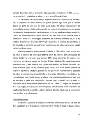 contato das pilhas com o ambiente. Está prevista a instalação de 500 containers
para recolher 11 toneladas de pilhas por ano só em Ribeirão Preto.
Já na Riviera de São Lourenço, empreendimento do município de Bertioga,
SP, o programa de coleta seletiva de pilhas propõe algo mais que o simples
desvio da pilha de um tipo de aterro para outro. As pilhas “recuperadas” da
comunidade recebem tratamento especial por meio de encapsulamento em peças
de concreto, ficando inertes, e este concreto pode ser usado em obras no próprio
bairro. O desenvolvimento desta técnica, ao que tudo indica inédita, teve a
orientação inicial da Associação Brasileira de Cimento Portland-ABCP e do
Instituto Brasileiro do Concreto-IBRACON. Submetido a ensaios de resistência e
de lixiviação, o concreto ao qual foram incorporadas as pilhas vem sendo usado
na fabricação de guias.
Considerando sua periculosidade potencial, a EPA definiu como resíduo tóxico
as pilhas e baterias do tipo níquel-cádmio, além de proibir a comercialização de
pilhas “botão” de mercúrio, que contém 35% deste elemento. O mesmo vêm
ocorrendo em alguns países da Europa. Estas iniciativas têm contribuído para
incentivar uma coleta especial das pilhas descartadas. No Brasil, tramitam, em
nível municipal (São Paulo), estadual (São Paulo, nº 435/97, sobre baterias de
telefones celulares) e federal, projetos de lei que visam regulamentar o descarte
de pilhas e baterias, responsabilizando as empresas fabricantes, importadoras ou
revendedoras pela coleta desses produtos nos estabelecimentos comerciais que
as vendem e pela sua destinação, sempre que possível, recuperando ou
reciclando seus componentes (Secretaria de MA, 1998). O projeto de lei federal
4.344/93 propõe, inclusive, que a devolução da pilha funcione como no sistema de
vasilhames: haverá desconto no ato de compra de pilha nova para o consumidor
que devolver uma pilha usada.
Óleos lubrificantes
Segundo a agência de proteção ambiental americana (EPA), um litro de
óleo usado tem o potencial para contaminar até 1 milhão de litros de água potável.
37
 