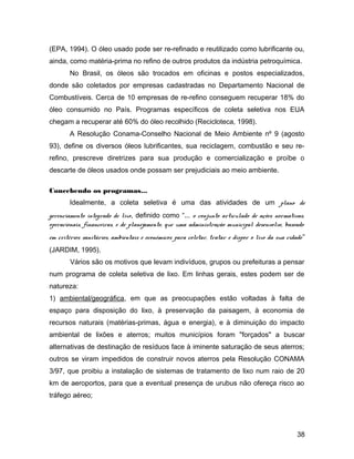 (EPA, 1994). O óleo usado pode ser re-refinado e reutilizado como lubrificante ou,
ainda, como matéria-prima no refino de outros produtos da indústria petroquímica.
No Brasil, os óleos são trocados em oficinas e postos especializados,
donde são coletados por empresas cadastradas no Departamento Nacional de
Combustíveis. Cerca de 10 empresas de re-refino conseguem recuperar 18% do
óleo consumido no País. Programas específicos de coleta seletiva nos EUA
chegam a recuperar até 60% do óleo recolhido (Recicloteca, 1998).
A Resolução Conama-Conselho Nacional de Meio Ambiente nº 9 (agosto
93), define os diversos óleos lubrificantes, sua reciclagem, combustão e seu re-
refino, prescreve diretrizes para sua produção e comercialização e proíbe o
descarte de óleos usados onde possam ser prejudiciais ao meio ambiente.
Concebendo os programas...
Idealmente, a coleta seletiva é uma das atividades de um plano de
gerenciamento integrado de lixo, definido como “... o conjunto articulado de ações normativas,
operacionais, financeiras, e de planejamento, que uma administração municipal desenvolve, baseado
em critérios sanitários, ambientais e econômicos para coletar, tratar e dispor o lixo da sua cidade”
(JARDIM, 1995).
Vários são os motivos que levam indivíduos, grupos ou prefeituras a pensar
num programa de coleta seletiva de lixo. Em linhas gerais, estes podem ser de
natureza:
1) ambiental/geográfica, em que as preocupações estão voltadas à falta de
espaço para disposição do lixo, à preservação da paisagem, à economia de
recursos naturais (matérias-primas, água e energia), e à diminuição do impacto
ambiental de lixões e aterros; muitos municípios foram "forçados" a buscar
alternativas de destinação de resíduos face à iminente saturação de seus aterros;
outros se viram impedidos de construir novos aterros pela Resolução CONAMA
3/97, que proibiu a instalação de sistemas de tratamento de lixo num raio de 20
km de aeroportos, para que a eventual presença de urubus não ofereça risco ao
tráfego aéreo;
38
 