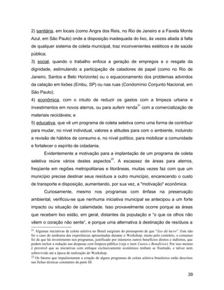 2) sanitária, em locais (como Angra dos Reis, no Rio de Janeiro e a Favela Monte
Azul, em São Paulo) onde a disposição inadequada do lixo, às vezes aliada à falta
de qualquer sistema de coleta municipal, traz inconvenientes estéticos e de saúde
pública;
3) social, quando o trabalho enfoca a geração de empregos e o resgate da
dignidade, estimulando a participação de catadores de papel (como no Rio de
Janeiro, Santos e Belo Horizonte) ou o equacionamento dos problemas advindos
da catação em lixões (Embu, SP) ou nas ruas (Condomínio Conjunto Nacional, em
São Paulo);
4) econômica, com o intuito de reduzir os gastos com a limpeza urbana e
investimentos em novos aterros, ou para auferir renda
21
com a comercialização de
materiais recicláveis; e
5) educativa, que vê um programa de coleta seletiva como uma forma de contribuir
para mudar, no nível individual, valores e atitudes para com o ambiente, incluindo
a revisão de hábitos de consumo e, no nível político, para mobilizar a comunidade
e fortalecer o espírito de cidadania.
Evidentemente a motivação para a implantação de um programa de coleta
seletiva reúne vários destes aspectos
22
. A escassez de áreas para aterros,
freqüente em regiões metropolitanas e litorâneas, muitas vezes faz com que um
município precise destinar seus resíduos a outro município, encarecendo o custo
de transporte e disposição, aumentando, por sua vez, a "motivação" econômica.
Curiosamente, mesmo nos programas com ênfase na preservação
ambiental, verificou-se que nenhuma iniciativa municipal se antecipou a um forte
impacto ou situação de calamidade. Isso provavelmente ocorre porque as áreas
que recebem lixo estão, em geral, distantes da população e “o que os olhos não
vêem o coração não sente”, e porque uma alternativa à destinação de resíduos a
21 Algumas iniciativas de coleta seletiva no Brasil surgiram do pressuposto de que “lixo dá lucro”. Este não
foi o caso de nenhuma das experiências apresentadas durante o Workshop; muito pelo contrário, o consenso
foi de que há investimento nos programas, justificado por inúmeros outros benefícios diretos e indiretos, que
podem incluir a redução nas despesas com limpeza pública (veja o item Custos e Benefícios). Por isso mesmo
é provável que as iniciativas com enfoque exclusivamente econômico tenham se frustrado, e talvez nem
sobrevivido até a época de realização do Workshop.
22 Os fatores que impulsionaram a criação de alguns programas de coleta seletiva brasileiros estão descritos
nas fichas técnicas constantes da parte III.
39
 