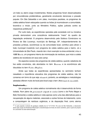 um lixão ou aterro exige investimentos. Muitos programas foram desencadeados
por circunstâncias problemáticas, geralmente envolvendo denúncias e pressão
popular. Em São Sebastião e em Jales, municípios paulistas, os programas de
coleta seletiva foram esboçados quando os lixões já incomodavam a comunidade,
levando-a a iniciar, junto ao Ministério Público, ações judiciais contra as
respectivas prefeituras
23
.
Por outro lado, as experiências operadas pela sociedade civil ou iniciativa
privada demonstram uma consciência relativamente “maior” do quadro de
degradação ambiental. O programa desenvolvido pela Sobloco Construtora na
Riviera de São Lourenço, município de Bertioga, SP, independentemente de
pressões jurídicas, econômicas ou da comunidade local, contribui para aliviar o
lixão municipal investindo num programa de coleta seletiva para o bairro. Já a
Universidade de São Paulo, visando dar o bom exemplo na área ambiental, criou o
USP Recicla, um programa interno de minimização de resíduos, que inclui a coleta
seletiva de recicláveis em seus seis campi.
Os aspectos sociais dos programas de coleta seletiva, quando catadores de
lixo estão envolvidos, são abordados no item Parcerias, e os econômicos são
discutidos no item Custos e Benefícios.
Ainda que todas as experiências apresentadas no seminário tenham
ressaltado a importância educativa dos programas de coleta seletiva, não há
consenso em torno do que seja educação e, portanto, as estratégias e metodologias
adotadas diferem muito de local para local (veja o item Mobilização da comunidade).
Implantando...
Um programa de coleta seletiva normalmente não é desenvolvido de forma
isolada. Num plano de gerenciamento integrado de resíduos (como o de Porto Alegre e
Belo Horizonte) a coleta seletiva é vista apenas como uma das alternativas para a
recuperação de alguns materiais, associada a outras formas de tratamento, como
a compostagem de resíduos orgânicos, e de disposição final, como aterros
23 A ação popular é direito de qualquer cidadão (Lei nº 4.717/65). No caso de São Sebastião, o desenrolar
desta ação exigiu da Prefeitura Municipal a transformação do lixão em aterro sanitário, para o qual um projeto
foi concluído na atual administração.
40
 