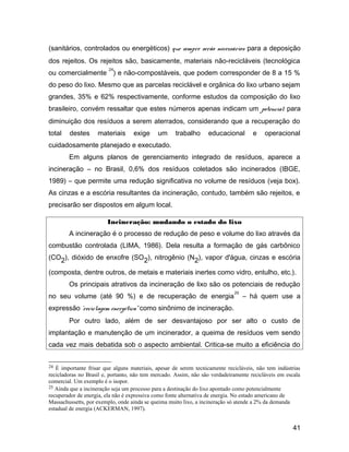 (sanitários, controlados ou energéticos) que sempre serão necessários para a deposição
dos rejeitos. Os rejeitos são, basicamente, materiais não-recicláveis (tecnológica
ou comercialmente
24
) e não-compostáveis, que podem corresponder de 8 a 15 %
do peso do lixo. Mesmo que as parcelas reciclável e orgânica do lixo urbano sejam
grandes, 35% e 62% respectivamente, conforme estudos da composição do lixo
brasileiro, convém ressaltar que estes números apenas indicam um potencial para
diminuição dos resíduos a serem aterrados, considerando que a recuperação do
total destes materiais exige um trabalho educacional e operacional
cuidadosamente planejado e executado.
Em alguns planos de gerenciamento integrado de resíduos, aparece a
incineração – no Brasil, 0,6% dos resíduos coletados são incinerados (IBGE,
1989) – que permite uma redução significativa no volume de resíduos (veja box).
As cinzas e a escória resultantes da incineração, contudo, também são rejeitos, e
precisarão ser dispostos em algum local.
Incineração: mudando o estado do lixo
A incineração é o processo de redução de peso e volume do lixo através da
combustão controlada (LIMA, 1986). Dela resulta a formação de gás carbônico
(CO2), dióxido de enxofre (SO2), nitrogênio (N2), vapor d'água, cinzas e escória
(composta, dentre outros, de metais e materiais inertes como vidro, entulho, etc.).
Os principais atrativos da incineração de lixo são os potenciais de redução
no seu volume (até 90 %) e de recuperação de energia
25
– há quem use a
expressão ‘reciclagem energética” como sinônimo de incineração.
Por outro lado, além de ser desvantajoso por ser alto o custo de
implantação e manutenção de um incinerador, a queima de resíduos vem sendo
cada vez mais debatida sob o aspecto ambiental. Critica-se muito a eficiência do
24 É importante frisar que alguns materiais, apesar de serem tecnicamente recicláveis, não tem indústrias
recicladoras no Brasil e, portanto, não tem mercado. Assim, não são verdadeiramente recicláveis em escala
comercial. Um exemplo é o isopor.
25 Ainda que a incineração seja um processo para a destinação do lixo apontado como potencialmente
recuperador de energia, ela não é expressiva como fonte alternativa de energia. No estado americano de
Massachussetts, por exemplo, onde ainda se queima muito lixo, a incineração só atende a 2% da demanda
estadual de energia (ACKERMAN, 1997).
41
 
