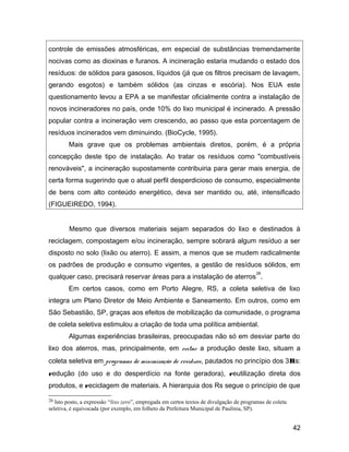 controle de emissões atmosféricas, em especial de substâncias tremendamente
nocivas como as dioxinas e furanos. A incineração estaria mudando o estado dos
resíduos: de sólidos para gasosos, líquidos (já que os filtros precisam de lavagem,
gerando esgotos) e também sólidos (as cinzas e escória). Nos EUA este
questionamento levou a EPA a se manifestar oficialmente contra a instalação de
novos incineradores no país, onde 10% do lixo municipal é incinerado. A pressão
popular contra a incineração vem crescendo, ao passo que esta porcentagem de
resíduos incinerados vem diminuindo. (BioCycle, 1995).
Mais grave que os problemas ambientais diretos, porém, é a própria
concepção deste tipo de instalação. Ao tratar os resíduos como "combustíveis
renováveis", a incineração supostamente contribuiria para gerar mais energia, de
certa forma sugerindo que o atual perfil desperdicioso de consumo, especialmente
de bens com alto conteúdo energético, deva ser mantido ou, até, intensificado
(FIGUEIREDO, 1994).
Mesmo que diversos materiais sejam separados do lixo e destinados à
reciclagem, compostagem e/ou incineração, sempre sobrará algum resíduo a ser
disposto no solo (lixão ou aterro). E assim, a menos que se mudem radicalmente
os padrões de produção e consumo vigentes, a gestão de resíduos sólidos, em
qualquer caso, precisará reservar áreas para a instalação de aterros
26
.
Em certos casos, como em Porto Alegre, RS, a coleta seletiva de lixo
integra um Plano Diretor de Meio Ambiente e Saneamento. Em outros, como em
São Sebastião, SP, graças aos efeitos de mobilização da comunidade, o programa
de coleta seletiva estimulou a criação de toda uma política ambiental.
Algumas experiências brasileiras, preocupadas não só em desviar parte do
lixo dos aterros, mas, principalmente, em evitar a produção deste lixo, situam a
coleta seletiva em programas de minimização de resíduos, pautados no princípio dos 3Rs:
redução (do uso e do desperdício na fonte geradora), reutilização direta dos
produtos, e reciclagem de materiais. A hierarquia dos Rs segue o princípio de que
26 Isto posto, a expressão “lixo zero”, empregada em certos textos de divulgação de programas de coleta
seletiva, é equivocada (por exemplo, em folheto da Prefeitura Municipal de Paulínia, SP).
42
 
