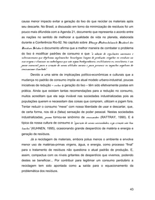 causa menor impacto evitar a geração do lixo do que reciclar os materiais após
seu descarte. No Brasil, a discussão em torno da minimização de resíduos foi um
pouco mais difundida com a Agenda 21, documento que representa o acordo entre
as nações no sentido de melhorar a qualidade de vida no planeta, elaborada
durante a Conferência Rio-92. No capítulo sobre Manejo Ambientalmente Saudável dos
Resíduos Sólidos o documento afirma que a melhor maneira de combater o problema
do lixo é modificar padrões de consumo e que "a adoção de regulações nacionais e
internacionais que objetivam implementar tecnologias limpas de produção, resgatar os resíduos na
sua origem e eliminar as embalagens que não sejam biodegradáveis, reutilizáveis ou recicláveis, é um
passo essencial para a criação de novas atitudes sociais e para prevenir os impactos negativos do
consumismo ilimitado”.
Devido a uma série de implicações político-econômicas e culturais que a
mudança no padrão de consumo impõe ao atual modelo urbano-industrial, poucas
iniciativas de redução – evitar a geração do lixo – têm sido efetivamente postas em
prática. Ainda que existam tantas recomendações para a redução no consumo,
muitos acreditam que ela seja inviável nas sociedades industrializadas pois as
populações querem e necessitam das coisas que compram, utilizam e jogam fora.
Tentar reduzir o consumo “mexe” com nossa liberdade de usar e descartar, que,
de certa forma, nos dá a (falsa) sensação de poder pessoal. Nestas sociedades
industrializadas, pessoa tornou-se sinônimo de consumidor (RATTRAY, 1990). E é
típica da nossa cultura de consumo a "aparição de novas necessidades, cuja criação não tem
limites" (KUHNEN, 1995), ocasionando grande desperdício de matéria e energia e
geração de resíduos.
Já a reciclagem de materiais, embora polua menos o ambiente e envolva
menor uso de matérias-primas virgens, água, e energia, como processo “final”
para o tratamento de resíduos não questiona o atual padrão de produção. E,
assim, compactua com os níveis gritantes de desperdício que vivemos, podendo
destes se beneficiar... Por contribuir para legitimar um consumo perdulário a
reciclagem tem sido apontada como a saída para o equacionamento da
problemática dos resíduos.
43
 