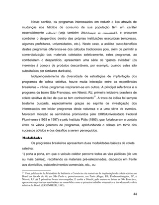 Neste sentido, os programas interessados em reduzir o lixo através de
mudanças nos hábitos de consumo de sua população têm um caráter
essencialmente cultural (veja também Mobilização da comunidade), e procuram
combater o desperdício dentro das próprias instituições executoras (empresas,
algumas prefeituras, universidades, etc.). Neste caso, a análise custo-benefício
destes programas diferencia-se dos cálculos tradicionais pois, além de permitir a
comercialização dos materiais coletados seletivamente, estes programas, ao
combaterem o desperdício, apresentam uma série de “gastos evitados” (os
inerentes à compra de produtos descartáveis, por exemplo, quando estes são
substituídos por similares duráveis).
Independentemente da diversidade de estratégias de implantação dos
programas de coleta seletiva, houve muita interação entre as experiências
brasileiras – vários programas inspiraram-se em outros. A principal referência é o
programa do bairro São Francisco, em Niterói, RJ, primeira iniciativa brasileira de
coleta seletiva de lixo de que se tem conhecimento
27
. A troca de idéias foi sempre
bastante buscada, especialmente graças ao espírito de investigação dos
interessados em iniciar programas desta natureza e a uma série de eventos.
Merecem menção os seminários promovidos pelo CIRS/Universidade Federal
Fluminense (1993 e 1997) e pelo Instituto Pólis (1995), que fortaleceram o contato
entre os vários gerentes de programas, aprofundando o debate em torno dos
sucessos obtidos e dos desafios a serem perseguidos.
Modalidades
Os programas brasileiros apresentam duas modalidades básicas de coleta
seletiva:
1) porta a porta, em que o veículo coletor percorre todas as vias públicas (de um
ou mais bairros), recolhendo os materiais pré-selecionados, dispostos em frente
aos domicílios, estabelecimentos comerciais, etc., ou
27 Uma publicação do Ministério da Indústria e Comércio cita tentativas de implantação de coleta seletiva no
Brasil na década de 60, em São Paulo e, posteriormente, em Porto Alegre, RS, Pindamonhangaba, SP, e
Niterói, RJ. As 3 primeiras foram interrompidas. E coube a Niterói, pelo menos no bairro de São Francisco,
apresentar os primeiros resultados e se consolidar como o primeiro trabalho sistemático e duradouro de coleta
seletiva do Brasil. (EIGENHEER, 1993).
44
 