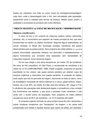 triados por catadores num lixão ou numa “usina de reciclagem/compostagem”
(veja box), onde é descarregado todo o lixo, sem pré-seleção pela população,
exatamente como é coletado pelo serviço de limpeza. Nestes casos, porém, a
qualidade e os produtos do processo são muito inferiores.
COLETA SELETIVA ou USINA DE RECICLAGEM e COMPOSTAGEM?
Algumas considerações
A usina de lixo é um conjunto de máquinas (esteira rolante, eletroímãs,
peneiras, etc.) e funcionários que separam da massa principal de lixo, que será
transformada em adubo, os objetos recicláveis. Segundo alguns especialistas, as
usinas vendidas no Brasil têm tecnologia obsoleta, transferida dos países
desenvolvidos para os países pobres. Num programa de coleta seletiva, a usina é a
própria comunidade, separando resíduos nos domicílios e estabelecimentos, e
alguns funcionários que concluem esta separação, sem necessidade de
maquinário especial, numa central de triagem.
Do lixo que chega a uma usina recupera-se, em média, 3% de recicláveis.
Na usina da Vila Leopoldina, em São Paulo, a recuperação de recicláveis é da
ordem de 1,5 %! (LIMPURB-PMSP, 1996). Papel e papelão, presentes em grande
quantidade no lixo urbano, são quase sempre perdidos por estarem sujos de
resíduos orgânicos e misturados com papéis sanitários. A produção de rejeitos
(tudo aquilo que não se aproveita da triagem, retornando ao lixão ou aterro, como
as embalagens compostas de vários materiais ou a vácuo, papel carbono, isopor,
tecidos, etc.) é de 42%, em média. Em São José dos Campos, SP, chega a 71%!
A eficiência das operações está diretamente ligada à competência e boa vontade
dos funcionários nas esteiras, o que torna o processo muito vulnerável, e não
conta com o auxílio prévio da população. Num programa de coleta seletiva
recupera-se cerca de 90 % de recicláveis – os 10 % restantes são rejeito.
O composto orgânico formado na usina contém cacos de vidro, tampinhas e
outras miudezas inorgânicas que "escaparam" da triagem, e às vezes está
contaminado com metais e líquidos tóxicos (que vazam de pilhas, por exemplo).
19
 