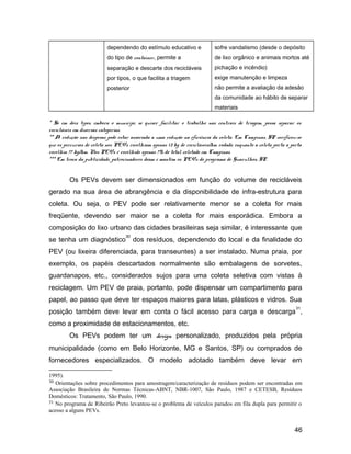 dependendo do estímulo educativo e
do tipo de container, permite a
separação e descarte dos recicláveis
por tipos, o que facilita a triagem
posterior
sofre vandalismo (desde o depósito
de lixo orgânico e animais mortos até
pichação e incêndio)
exige manutenção e limpeza
não permite a avaliação da adesão
da comunidade ao hábito de separar
materiais
* Só em dois tipos, embora o munícipe, se quiser facilitar o trabalho nas centrais de triagem, possa separar os
recicláveis em diversas categorias.
** A redução nas despesas pode estar associada a uma redução na eficiência da coleta. Em Campinas, SP verificou-se
que os percursos de coleta nos PEVs recolhiam apenas 13 kg de recicláveis/km rodado, enquanto a coleta porta a porta
recolhia 77 kg/km. Nos PEVs é recolhido apenas 7% do total coletado em Campinas.
*** Em troca da publicidade, patrocinadores doam e mantém os PEVs do programa de Guarulhos, SP.
Os PEVs devem ser dimensionados em função do volume de recicláveis
gerado na sua área de abrangência e da disponibilidade de infra-estrutura para
coleta. Ou seja, o PEV pode ser relativamente menor se a coleta for mais
freqüente, devendo ser maior se a coleta for mais esporádica. Embora a
composição do lixo urbano das cidades brasileiras seja similar, é interessante que
se tenha um diagnóstico
30
dos resíduos, dependendo do local e da finalidade do
PEV (ou lixeira diferenciada, para transeuntes) a ser instalado. Numa praia, por
exemplo, os papéis descartados normalmente são embalagens de sorvetes,
guardanapos, etc., considerados sujos para uma coleta seletiva com vistas à
reciclagem. Um PEV de praia, portanto, pode dispensar um compartimento para
papel, ao passo que deve ter espaços maiores para latas, plásticos e vidros. Sua
posição também deve levar em conta o fácil acesso para carga e descarga
31
,
como a proximidade de estacionamentos, etc.
Os PEVs podem ter um design personalizado, produzidos pela própria
municipalidade (como em Belo Horizonte, MG e Santos, SP) ou comprados de
fornecedores especializados. O modelo adotado também deve levar em
1995).
30 Orientações sobre procedimentos para amostragem/caracterização de resíduos podem ser encontradas em
Associação Brasileira de Normas Técnicas-ABNT, NBR-1007, São Paulo, 1987 e CETESB, Resíduos
Domésticos: Tratamento, São Paulo, 1990.
31 No programa de Ribeirão Preto levantou-se o problema de veículos parados em fila dupla para permitir o
acesso a alguns PEVs.
46
 