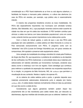 consideração se o PEV ficará totalmente ao ar livre ou sob alguma cobertura, a
facilidade de limpeza e manuseio pelos coletores, e a altura das aberturas (no
caso de PEVs em escolas, por exemplo, cujo público alvo é essencialmente
infantil).
A maioria dos programas brasileiros envolve as duas modalidades. Os
PEVs são especialmente importantes nos municípios com atividade turística
(Santos, São Sebastião, etc.), cuja população veranista costuma estar ausente da
cidade nos dias em que há coleta dos recicláveis. O PEV também contribui para
otimizar a coleta nos bairros com baixa densidade populacional, como em zonas
rurais, evitando trechos que seriam improdutivos numa coleta porta a porta.
Com o intuito de reduzir gastos, e certa de que o uso dos PEVs pela
população tem sido satisfatório, a coleta seletiva em Belo Horizonte é a única no
País estruturada exclusivamente com PEVs. O programa conta com os
“adotantes” dos LEVs (Locais de Entrega Voluntária) que, em graus variados de
compromisso, têm ajudado a preservar este equipamento urbano.
Uma variação da modalidade de entrega voluntária foi criada pela Prefeitura
de Angra dos Reis, RJ, que equacionou o problema de vandalismo ou de depósito
de lixo verificados nos PEVs tradicionais: a comunidade deixa seus materiais pré-
selecionados em balcões atendidos por funcionários municipais, anotando seus
dados (nome e endereço) num livro de registro. Outra estratégia que contribuiu
para melhorar a qualidade da separação dos materiais nos recipientes específicos
foi a criação, no programa de Belo Horizonte, MG, de containers que permitem a
visualização de seu conteúdo. Nestes o rejeito é de apenas 4%.
Já no sistema de coleta seletiva porta a porta, o gerador deposita seus
materiais previamente selecionados diretamente junto à calçada (em lixeira,
container, etc.). A coleta destes materiais normalmente é feita em dias (ou períodos)
em que não ocorre a coleta de lixo.
Considerando que alguns geradores também podem dispor lixo
propriamente dito (e não recicláveis) para coleta nestes dias, por descuido ou
desinteresse, algumas medidas são tomadas para que os coletores “seletivos” não
47
 