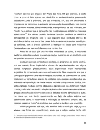 recolham este lixo por engano. Em Angra dos Reis, RJ, por exemplo, a coleta
porta a porta é feita apenas em domicílios e estabelecimentos previamente
cadastrados junto à prefeitura. Em São Sebastião, SP, está em andamento a
proposta de se padronizar o recipiente para descarte dos recicláveis, pelo menos
nos geradores maiores, como comerciantes. Na experiência de São Francisco, em
Niterói, RJ, o coletor toca a campainha nas residências para solicitar os materiais
selecionados
32
. Em outras cidades, tentou-se também identificar os domicílios
participantes do programa (isto é, que separam seus resíduos) através de
símbolos pintados nos muros das casas. Independentemente destas estratégias,
os coletores, com a prática, aprendem a distinguir os sacos com recicláveis
(apalpando-os, por exemplo) daqueles que contém lixo.
Antes de se optar por uma ou outra modalidade de coleta, é importante
avaliar os aspectos positivos e negativos citados, buscando-se um equilíbrio entre
as questões educativas e econômicas.
Qualquer que seja a modalidade adotada, os programas de coleta seletiva,
em sua maioria, foram implantados através de experiências-piloto em alguns
bairros. Ampliadas gradativamente, estas experiências foram incorporando
sugestões da comunidade para seu aprimoramento. Nos programas em que a
participação popular é uma das estratégias prioritárias, as comunidades de bairro
costumam ser consultadas através de entidades como igrejas e escolas sobre seu
interesse na implantação da coleta seletiva naquele local (como em Santos, SP).
Esta ampliação modular permite adequações operacionais e pode também reduzir
o esforço educativo necessário à implantação da coleta seletiva em outros bairros,
graças à transmissão de novos conceitos e atitudes de uma comunidade a outra.
Há casos em que, tendo conhecimento do êxito da coleta seletiva num
determinado bairro, e observando a motivação de familiares, amigos, etc., as
pessoas passam a “exigir” da prefeitura que seu bairro também seja envolvido.
Muitos programas, até hoje, não atendem todo o município (veja população
atendida, nas fichas das experiências), ainda que a coleta seletiva tenha sido
32 Como esta coleta também inclui materiais mais nobres, como livros e roupas, este sistema evita o extravio
de materiais que poderia ocorrer na calçada.
48
 