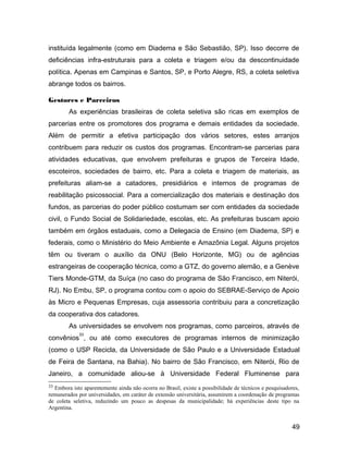 instituída legalmente (como em Diadema e São Sebastião, SP). Isso decorre de
deficiências infra-estruturais para a coleta e triagem e/ou da descontinuidade
política. Apenas em Campinas e Santos, SP, e Porto Alegre, RS, a coleta seletiva
abrange todos os bairros.
Gestores e Parceiros
As experiências brasileiras de coleta seletiva são ricas em exemplos de
parcerias entre os promotores dos programa e demais entidades da sociedade.
Além de permitir a efetiva participação dos vários setores, estes arranjos
contribuem para reduzir os custos dos programas. Encontram-se parcerias para
atividades educativas, que envolvem prefeituras e grupos de Terceira Idade,
escoteiros, sociedades de bairro, etc. Para a coleta e triagem de materiais, as
prefeituras aliam-se a catadores, presidiários e internos de programas de
reabilitação psicossocial. Para a comercialização dos materiais e destinação dos
fundos, as parcerias do poder público costumam ser com entidades da sociedade
civil, o Fundo Social de Solidariedade, escolas, etc. As prefeituras buscam apoio
também em órgãos estaduais, como a Delegacia de Ensino (em Diadema, SP) e
federais, como o Ministério do Meio Ambiente e Amazônia Legal. Alguns projetos
têm ou tiveram o auxílio da ONU (Belo Horizonte, MG) ou de agências
estrangeiras de cooperação técnica, como a GTZ, do governo alemão, e a Genève
Tiers Monde-GTM, da Suíça (no caso do programa de São Francisco, em Niterói,
RJ). No Embu, SP, o programa contou com o apoio do SEBRAE-Serviço de Apoio
às Micro e Pequenas Empresas, cuja assessoria contribuiu para a concretização
da cooperativa dos catadores.
As universidades se envolvem nos programas, como parceiros, através de
convênios
33
, ou até como executores de programas internos de minimização
(como o USP Recicla, da Universidade de São Paulo e a Universidade Estadual
de Feira de Santana, na Bahia). No bairro de São Francisco, em Niterói, Rio de
Janeiro, a comunidade aliou-se à Universidade Federal Fluminense para
33 Embora isto aparentemente ainda não ocorra no Brasil, existe a possibilidade de técnicos e pesquisadores,
remunerados por universidades, em caráter de extensão universitária, assumirem a coordenação de programas
de coleta seletiva, reduzindo um pouco as despesas da municipalidade; há experiências deste tipo na
Argentina.
49
 