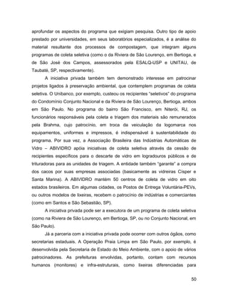 aprofundar os aspectos do programa que exigiam pesquisa. Outro tipo de apoio
prestado por universidades, em seus laboratórios especializados, é a análise do
material resultante dos processos de compostagem, que integram alguns
programas de coleta seletiva (como o da Riviera de São Lourenço, em Bertioga, e
de São José dos Campos, assessorados pela ESALQ-USP e UNITAU, de
Taubaté, SP, respectivamente).
A iniciativa privada também tem demonstrado interesse em patrocinar
projetos ligados à preservação ambiental, que contemplem programas de coleta
seletiva. O Unibanco, por exemplo, custeou os recipientes “seletivos” do programa
do Condomínio Conjunto Nacional e da Riviera de São Lourenço, Bertioga, ambos
em São Paulo. No programa do bairro São Francisco, em Niterói, RJ, os
funcionários responsáveis pela coleta e triagem dos materiais são remunerados
pela Brahma, cujo patrocínio, em troca da veiculação da logomarca nos
equipamentos, uniformes e impressos, é indispensável à sustentabilidade do
programa. Por sua vez, a Associação Brasileira das Indústrias Automáticas de
Vidro – ABIVIDRO apóia iniciativas de coleta seletiva através da cessão de
recipientes específicos para o descarte de vidro em logradouros públicos e de
trituradoras para as unidades de triagem. A entidade também “garante” a compra
dos cacos por suas empresas associadas (basicamente as vidreiras Císper e
Santa Marina). A ABIVIDRO mantém 50 centros de coleta de vidro em oito
estados brasileiros. Em algumas cidades, os Postos de Entrega Voluntária-PEVs,
ou outros modelos de lixeiras, recebem o patrocínio de indústrias e comerciantes
(como em Santos e São Sebastião, SP).
A iniciativa privada pode ser a executora de um programa de coleta seletiva
(como na Riviera de São Lourenço, em Bertioga, SP, ou no Conjunto Nacional, em
São Paulo).
Já a parceria com a iniciativa privada pode ocorrer com outros ógãos, como
secretarias estaduais. A Operação Praia Limpa em São Paulo, por exemplo, é
desenvolvida pela Secretaria de Estado do Meio Ambiente, com o apoio de vários
patrocinadores. As prefeituras envolvidas, portanto, contam com recursos
humanos (monitores) e infra-estruturais, como lixeiras diferenciadas para
50
 