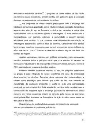 recicláveis e sacolinhas para lixo
34
. O programa de coleta seletiva de São Paulo,
no momento quase inexistente, também contou com patrocínio para a confecção
de sacos para descarte de recicláveis nos domicílios.
__ Os programas de coleta seletiva preocupados com a mudança nos
hábitos de consumo da população, com o intuito de reduzir a geração de resíduos,
recomendam atenção ao se firmarem contratos de parcerias e patrocínios,
especialmente com as indústrias ligadas a embalagens. É mais interessante à
municipalidade, por exemplo, estimular a comunidade a adquirir garrafas
retornáveis para bebidas, do que promover uma campanha de arrecadação de
embalagens descartáveis, como as latas de alumínio. Campanhas neste sentido
terminam por incentivar o consumo, para cumprir um contrato com a indústria do
alínio que tenha “doado” prensas e oferecido a retirada regular das latas das
centrais de triagem.
Aqueles programas inseridos em políticas ambientais mais abrangentes
também procuram limitar a poluição visual que pode resultar do excesso de
mensagens “educativas” e de propaganda contidas em placas, cartazes, lixeiras e
PEVs associados ao programa de coleta seletiva.
Parcerias também podem ser internas, ou seja, um programa desenvolve-
se graças à ação integrada de várias secretarias (no caso de prefeituras),
departamentos ou divisões. Parcerias desta natureza são indispensáveis, e
servem como estratégia para mostrar que cuidar do lixo, num contexto de
manutenção da qualidade ambiental, é tarefa de toda uma administração
municipal (ou outra instituição). Esta articulação também pode contribuir para a
continuidade do programa após a mudança (política) na administração. Desta
maneira, em vários programas entram na parceria, pelo menos, as secretarias
municipais de Meio Ambiente, de Educação e de Ação Social e, muitas vezes, as
de Cultura e de Saúde.
Os programas de coleta seletiva operados por iniciativa da sociedade
buscam parcerias com as prefeituras, solicitando:
34 Os programas, neste caso localizados no litoral, quando pautados nos 3Rs não autorizam a distribuição de
sacos para lixo nas praias, pois estes acabam, também, transformando-se em mais um item a ser descartado.
51
 