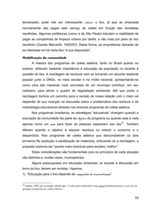 terceirizado, pode não ser interessante reduzir o lixo, já que as empresas
normalmente são pagas pelo serviço de coleta em função das toneladas
recolhidas. Algumas prefeituras (como a de São Paulo) estudam a viabilidade de
pagar as companhias de limpeza urbana por tarefa, e não mais por peso do lixo
recolhido (Gazeta Mercantil, 19/05/97). Desta forma, as empreiteiras deixarão de
se interessar em ter tanto lixo “à sua disposição”.
Mobilização da comunidade
A maioria dos programas de coleta seletiva, tanto no Brasil quanto no
exterior, atribuem bastante importância à educação da população no tocante à
questão do lixo. A reciclagem de resíduos vem se tornando um assunto bastante
popular junto a ONGs, no meio escolar e na mídia nacional, apresentando-se
como uma das maneiras mais concretas de um munícipe contribuir, em seu
cotidiano, para aliviar o quadro de degradação ambiental. Até que ponto a
reciclagem ilumina um caminho para a revisão de nossa relação com o meio vai
depender de sua inserção na discussão sobre a problemática dos resíduos e da
metodologia educacional adotada nos diversos programas de coleta seletiva.
Nos programas brasileiros, as estratégias “educativas” divergem quando a
educação da comunidade faz parte do objetivo do programa ou quando esta é vista
apenas como um meio para fazer as pessoas separarem seu lixo
35
. Também
diferem quando o objetivo é separar resíduos ou reduzir o consumo e o
desperdício. Nos programas de coleta seletiva que desconsideram os dois
primeiros Rs (redução e reutilização de materiais), enfocando só a reciclagem, a
proposta costuma ser “quanto mais (resíduos para reciclar), melhor”.
Estas considerações são fundamentais pois os princípios de cada situação
são distintos e, muitas vezes, incompatíveis.
Alguns pressupostos em educação ambiental, no tocante à discussão em
torno do lixo, devem ser revistas. Vejamos.
1) “Educação para o lixo depende de campanhas de conscientização”
35 Jardim, 1995, por exemplo, afirma que “a educação ambiental é uma peça fundamental para o sucesso de
qualquer programa de coleta seletiva”.
53
 