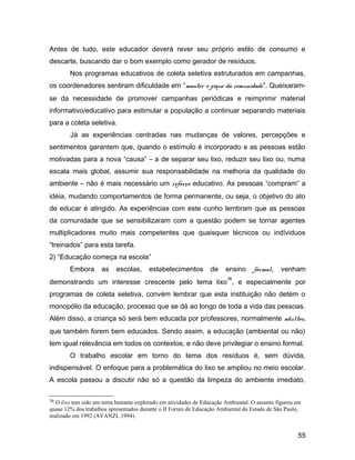 Antes de tudo, este educador deverá rever seu próprio estilo de consumo e
descarte, buscando dar o bom exemplo como gerador de resíduos.
Nos programas educativos de coleta seletiva estruturados em campanhas,
os coordenadores sentiram dificuldade em “manter o pique da comunidade”. Queixaram-
se da necessidade de promover campanhas periódicas e reimprimir material
informativo/educativo para estimular a população a continuar separando materiais
para a coleta seletiva.
Já as experiências centradas nas mudanças de valores, percepções e
sentimentos garantem que, quando o estímulo é incorporado e as pessoas estão
motivadas para a nova “causa” – a de separar seu lixo, reduzir seu lixo ou, numa
escala mais global, assumir sua responsabilidade na melhoria da qualidade do
ambiente – não é mais necessário um reforço educativo. As pessoas “compram” a
idéia, mudando comportamentos de forma permanente, ou seja, o objetivo do ato
de educar é atingido. As experiências com este cunho lembram que as pessoas
da comunidade que se sensibilizaram com a questão podem se tornar agentes
multiplicadores muito mais competentes que quaisquer técnicos ou indíviduos
“treinados” para esta tarefa.
2) “Educação começa na escola”
Embora as escolas, estabelecimentos de ensino formal, venham
demonstrando um interesse crescente pelo tema lixo
36
, e especialmente por
programas de coleta seletiva, convém lembrar que esta instituição não detém o
monopólio da educação, processo que se dá ao longo de toda a vida das pessoas.
Além disso, a criança só será bem educada por professores, normalmente adultos,
que também forem bem educados. Sendo assim, a educação (ambiental ou não)
tem igual relevância em todos os contextos, e não deve privilegiar o ensino formal.
O trabalho escolar em torno do tema dos resíduos é, sem dúvida,
indispensável. O enfoque para a problemática do lixo se ampliou no meio escolar.
A escola passou a discutir não só a questão da limpeza do ambiente imediato,
36 O lixo tem sido um tema bastante explorado em atividades de Educação Ambiental. O assunto figurou em
quase 12% dos trabalhos apresentados durante o II Forum de Educação Ambiental do Estado de São Paulo,
realizado em 1992 (AVANZI, 1994).
55
 