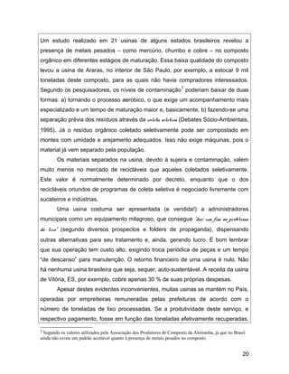 Um estudo realizado em 21 usinas de alguns estados brasileiros revelou a
presença de metais pesados – como mercúrio, chumbo e cobre – no composto
orgânico em diferentes estágios de maturação. Essa baixa qualidade do composto
levou a usina de Araras, no interior de São Paulo, por exemplo, a estocar 9 mil
toneladas deste composto, para as quais não havia compradores interessados.
Segundo os pesquisadores, os níveis de contaminação
2
poderiam baixar de duas
formas: a) tornando o processo aeróbico, o que exige um acompanhamento mais
especializado e um tempo de maturação maior e, basicamente, b) fazendo-se uma
separação prévia dos resíduos através da coleta seletiva (Debates Sócio-Ambientais,
1995). Já o resíduo orgânico coletado seletivamente pode ser compostado em
montes com umidade e arejamento adequados. Isso não exige máquinas, pois o
material já vem separado pela população.
Os materiais separados na usina, devido à sujeira e contaminação, valem
muito menos no mercado de recicláveis que aqueles coletados seletivamente.
Este valor é normalmente determinado por decreto, enquanto que o dos
recicláveis oriundos de programas de coleta seletiva é negociado livremente com
sucateiros e indústrias.
Uma usina costuma ser apresentada (e vendida!) a administradores
municipais como um equipamento milagroso, que consegue “dar um fim ao problema
do lixo” (segundo diversos prospectos e folders de propaganda), dispensando
outras alternativas para seu tratamento e, ainda, gerando lucro. É bom lembrar
que sua operação tem custo alto, exigindo troca periódica de peças e um tempo
“de descanso” para manutenção. O retorno financeiro de uma usina é nulo. Não
há nenhuma usina brasileira que seja, sequer, auto-sustentável. A receita da usina
de Vitória, ES, por exemplo, cobre apenas 30 % de suas próprias despesas.
Apesar destes evidentes inconvenientes, muitas usinas se mantém no País,
operadas por empreiteiras remuneradas pelas prefeituras de acordo com o
número de toneladas de lixo processadas. Se a produtividade deste serviço, e
respectivo pagamento, fosse em função das toneladas efetivamente recuperadas,
2 Segundo os valores utilizados pela Associação dos Produtores de Composto da Alemanha, já que no Brasil
ainda não existe um padrão aceitável quanto à presença de metais pesados no composto.
20
 