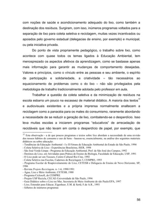 com noções de saúde e acondicionamento adequado do lixo, como também a
destinação dos resíduos. Surgiram, com isso, inúmeros programas voltados para a
separação de lixo para coleta seletiva e reciclagem, muitas vezes incentivados ou
apoiados pelo governo estadual (delegacias de ensino, por exemplo) e municipal,
ou pela iniciativa privada.
Do ponto de vista propriamente pedagógico, o trabalho sobre lixo, como
acontece com quase todos os temas ligados à Educação Ambiental, tem
menosprezado os aspectos afetivos da aprendizagem, como se bastasse apenas
mais informação para garantir as mudanças de comportamento desejadas.
Valores e princípios, como o vínculo entre as pessoas e seu ambiente, o espírito
de participação e solidariedade, a criatividade – tão necessários ao
equacionamento de problemas como o do lixo – não são privilegiados pela
metodologia de trabalho tradicionalmente adotada pelo professor em aula.
Trabalhar a questão da coleta seletiva e da minimização de resíduos na
escola esbarra um pouco na escassez de material didático. A maioria dos textos
37
e audiovisuais existentes e a própria imprensa normalmente enaltecem a
reciclagem como a panacéia para os males do consumismo, raramente abordando
a necessidade de se reduzir a geração de lixo, combatendo-se o desperdício. Isso
leva muitas escolas a iniciarem programas “educativos” de arrecadação de
recicláveis que não levam em conta o desperdício de papel, por exemplo, que
37 Esta observação - a de que poucos programas e textos sobre lixo abordam a necessidade de uma revisão
dos nossos hábitos de consumo e uso de bens - baseou-se, essencialmente, na análise dos seguintes materiais
didáticos ou sobre educação:
- Tendências da Educação Ambiental - I e II Fóruns de Educação Ambiental do Estado de São Paulo, 1994
- Coleta Seletiva de Lixo - Experiências Brasileiras, ISER, 1998
- São José Verde Limpa - Programa de Educação Ambiental, Pref. de São José dos Campos, 1992
- Destinos do Lixo, em Atividades para Prática de Ensino de Biologia, Faculdade de Educação, USP, 1991
- O Lixo pode ser um Tesouro, Centro Cultural Rio Cine, 1992
- Coleta Seletiva nas Escolas, Cadernos de Reciclagem 3, CEMPRE, 1993
- Programa Escolar de Reaproveitamento do Lixo, CETESB e Delegacia de Ensino de Novo Horizonte, SP,
1986
- Revista Projeto Reciclagem, n- 1-6, 1990/1991
- Água, Lixo e Meio Ambiente, CETESB, 1988
- Programa Ciclosoft, do CEMPRE
- Projeto USP Recicla, CECAE-Universidade de São Paulo, 1994
- Guia Didático sobre o Lixo no Mar, Secretaria do Meio Ambiente de são Paulo/EPA, 1997
- Lixo, Entender para Educar, Eigenheer, E.M. & Sertã, F.de A.R., 1993
- folhetos de inúmeros programas
56
 