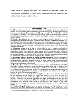 ocorre dentro da própria instituição
38
. Na tentativa de preencher, ainda que
minimamente, esta lacuna, os boxes abaixo apresentam algumas sugestões para
o trabalho escolar na área de resíduos.
Explorando o Lixo
1. Observação quantitativa do lixo trazido de casa pelos alunos é um ponto de
partida para a discussão dos hábitos de consumo de cada família. As seguintes questões
podem ser abordadas: Quem produz mais? Em que período? Por família? Por pessoa?
Em volume? Em peso? Uma balancinha de gancho pode ser comprada em lojas de
material de construção para auxiliar a atividade que, depois, pode ser estendida ao lixo da
própria escola.
2. Análise qualitativa dos produtos e embalagens trazidas: discutindo-se como
refletem nosso estilo de vida. O que cada aluno come em casa, por exemplo: leite em pó?
Leite fresco? Leite longa vida? Que outras coisas são descartadas, em menor freqüência,
que não apareceu nas amostragens? Através do lixo, os alunos podem recriar os hábitos
uns dos outros, complementando a atividade com a leitura da crônica Lixo, de Luiz
Fernando Veríssimo.
3. Discussão sobre os três Rs da minimização do lixo – redução, reutilização e
reciclagem de materiais: instigando os alunos a apresentarem idéias de combate ao
desperdício dentro da escola, em suas casas, etc. A discussão deve enfocar a
necessidade de um consumo mais crítico de bens e do uso mais racional de produtos
(produtos embalados vs. a granel, como nas feiras e sacolões; embalagens descartáveis
vs. retornáveis, associadas, inclusive, aos preços dos produtos, etc.).
4. Discussão sobre a origem e o fim (?) dos materiais: De onde vêm papel,
plástico, vidro, metais, tecidos, isopor, borracha, etc.? Qual é o impacto ambiental da
produção destes materiais? Qual é o consumo de água, matéria-prima e energia de cada
processo? Envolvem poluição do ar, da água e do solo? Como podemos usar mais
sabiamente nossos recursos naturais?
5. Pesquisa (por meio de entrevistas, jornais, etc.) sobre problemas causados
pelo lixo, inclusive através de uma abordagem histórica: será que o Homem “das
cavernas” tinha lixo? Como a industrialização contribuiu para aumentar a produção de
lixo? As entrevistas com parentes, amigos e vizinhos sobre o acondicionamento do lixo de
cada residência, podem também avaliar a receptividade das pessoas em relação à
criação de um programa de coleta seletiva.
6. Testes de decomposição de resíduos orgânicos e dos demais materiais presentes
no lixo: Plásticos, vidros, metais, etc. podem ser enterrados num canto do jardim da
escola e desenterrados periodicamente. Deve-se observar quais apodrecem e em que
tempo e condições. Se a escola não tiver solo, este experimento pode ser feito em
caixotes com terra, terrários, etc. Diferentes condições de umidade e calor podem ser
preparadas para comparar a velocidade de decomposição dos materiais, o que pode
evoluir para a montagem de uma composteira escolar (consulte os livros sugeridos na
página ???).
7. Caminhada pelo bairro onde se situa a escola para a observação de: a) lixo
depositado em locais inadequados, b) lixeiras (quantidade, tipos, situação) e c) o
38 Leia mais em Escola Antiecológica, Langenbach, M. 25.06.94, Jornal do Brasil.
57
 