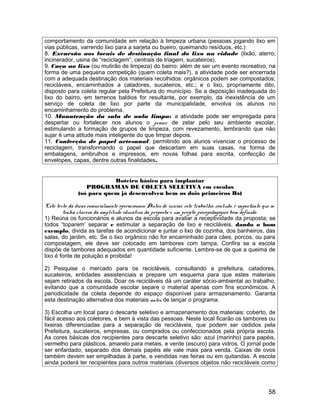 comportamento da comunidade em relação à limpeza urbana (pessoas jogando lixo em
vias públicas, varrendo lixo para a sarjeta ou bueiro, queimando resíduos, etc.)
8. Excursão aos locais de destinação final do lixo na cidade (lixão, aterro,
incinerador, usina de “reciclagem”, centrais de triagem, sucateiros).
9. Caça ao lixo (ou mutirão de limpeza) do bairro: além de ser um evento recreativo, na
forma de uma pequena competição (quem coleta mais?), a atividade pode ser encerrada
com a adequada destinação dos materiais recolhidos: orgânicos podem ser compostados;
recicláveis, encaminhados a catadores, sucateiros, etc.; e o lixo, propriamente dito,
disposto para coleta regular pela Prefeitura do município. Se a deposição inadequada do
lixo do bairro, em terrenos baldios for resultante, por exemplo, da inexistência de um
serviço de coleta de lixo por parte da municipalidade, envolva os alunos no
encaminhamento do problema.
10. Manutenção da sala de aula limpa: a atividade pode ser empregada para
despertar ou fortalecer nos alunos o prazer de zelar pelo seu ambiente escolar,
estimulando a formação de grupos de limpeza, com revezamento, lembrando que não
sujar é uma atitude mais inteligente do que limpar depois.
11. Confecção de papel artesanal: permitindo aos alunos vivenciar o processo de
reciclagem, transformando o papel que descartam em suas casas, na forma de
embalagens, embrulhos e impressos, em novas folhas para escrita, confecção de
envelopes, capas, dentre outras finalidades.
Roteiro básico para implantar
PROGRAMAS DE COLETA SELETIVA em escolas
(só para quem já desenvolveu bem os dois primeiros Rs)
Este texto dá dicas essencialmente operacionais. Antes de iniciar este trabalho, contudo, é importante que se
tenha clareza da amplitude educativa da proposta e um projeto psicopedagógico bem definido.
1) Reúna os funcionários e alunos da escola para avaliar a receptividade da proposta; se
todos “toparem’ separar e estimular a separação de lixo e recicláveis, dando o bom
exemplo, divida as tarefas de acondicionar e juntar o lixo de cozinha, dos banheiros, das
salas, do jardim, etc. Se o lixo orgânico não for encaminhado para cães, porcos, ou para
compostagem, ele deve ser colocado em tambores com tampa. Confira se a escola
dispõe de tambores adequados em quantidade suficiente. Lembre-se de que a queima de
lixo é fonte de poluição e proibida!
2) Pesquise o mercado para os recicláveis, consultando a prefeitura, catadores,
sucateiros, entidades assistenciais e prepare um esquema para que estes materiais
sejam retirados da escola. Doar os recicláveis dá um caráter sócio-ambiental ao trabalho,
evitando que a comunidade escolar separe o material apenas com fins econômicos. A
periodicidade da coleta depende do espaço disponível para armazenamento. Garanta
esta destinação alternativa dos materiais antes de lançar o programa.
3) Escolha um local para o descarte seletivo e armazenamento dos materiais: coberto, de
fácil acesso aos coletores, e bem à vista das pessoas. Neste local ficarão os tambores ou
lixeiras diferenciadas para a separação de recicláveis, que podem ser cedidos pela
Prefeitura, sucateiros, empresas, ou comprados ou confeccionados pela própria escola.
As cores básicas dos recipientes para descarte seletivo são: azul (marinho) para papéis,
vermelho para plásticos, amarelo para metais, e verde (escuro) para vidros. O jornal pode
ser enfardado; separado dos demais papéis ele vale mais para venda. Caixas de ovos
também devem ser empilhadas à parte, e vendidas nas feiras ou em quitandas. A escola
ainda poderá ter recipientes para outros materiais (diversos objetos não recicláveis como
58
 